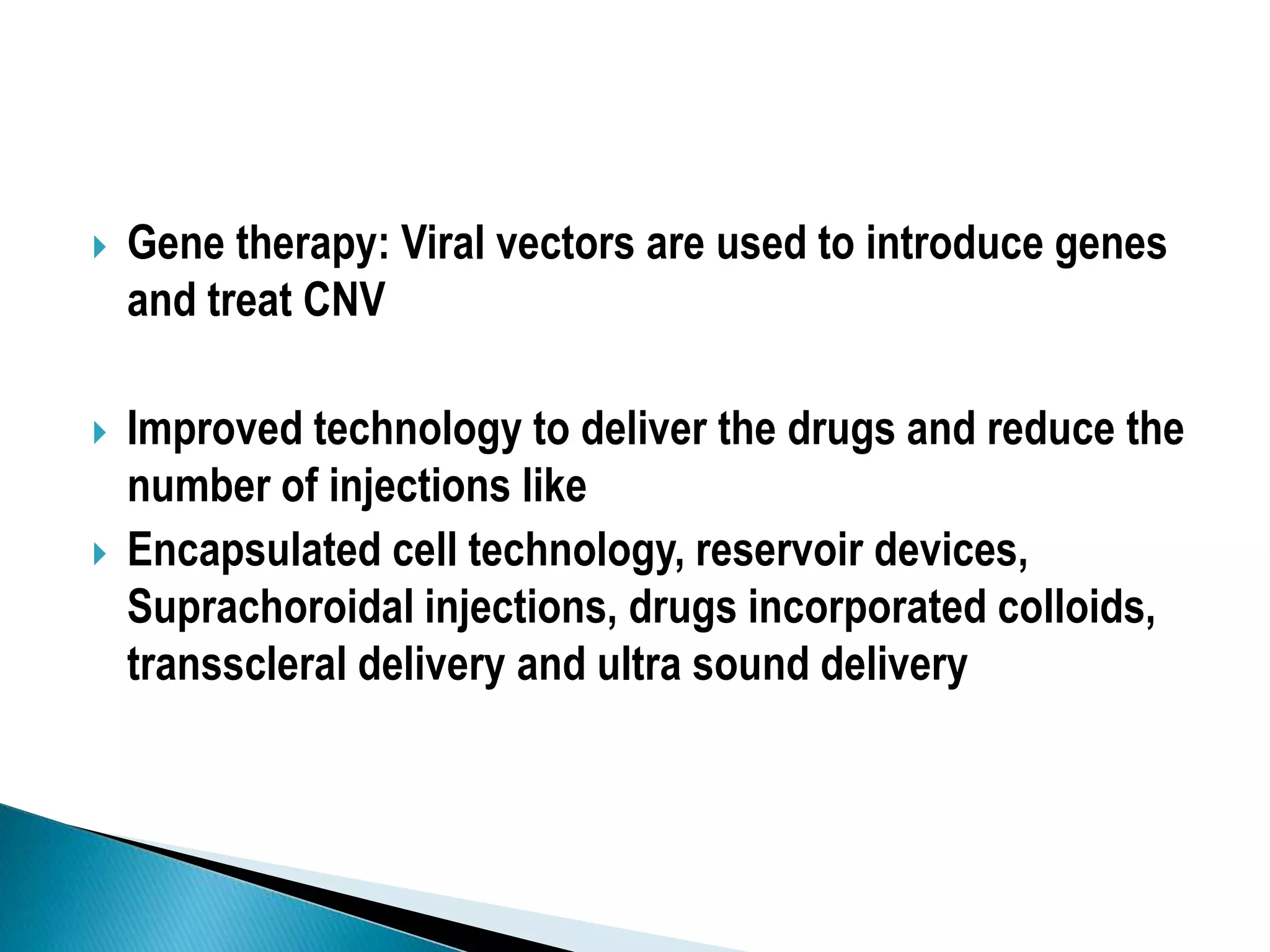  Gene therapy: Viral vectors are used to introduce genes
and treat CNV
 Improved technology to deliver the drugs and reduce the
number of injections like
 Encapsulated cell technology, reservoir devices,
Suprachoroidal injections, drugs incorporated colloids,
transscleral delivery and ultra sound delivery
 