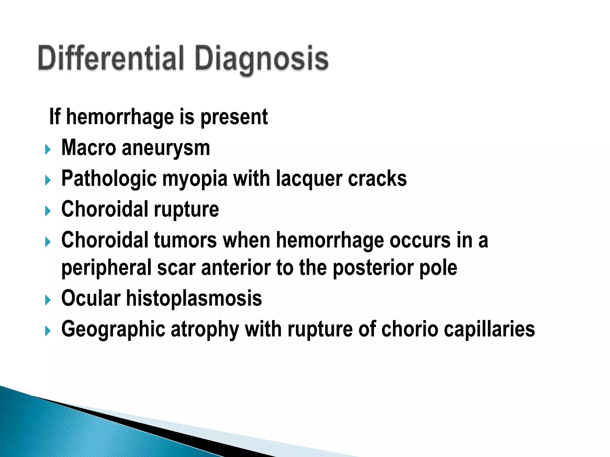 If hemorrhage is present
 Macro aneurysm
 Pathologic myopia with lacquer cracks
 Choroidal rupture
 Choroidal tumors when hemorrhage occurs in a
peripheral scar anterior to the posterior pole
 Ocular histoplasmosis
 Geographic atrophy with rupture of chorio capillaries
 