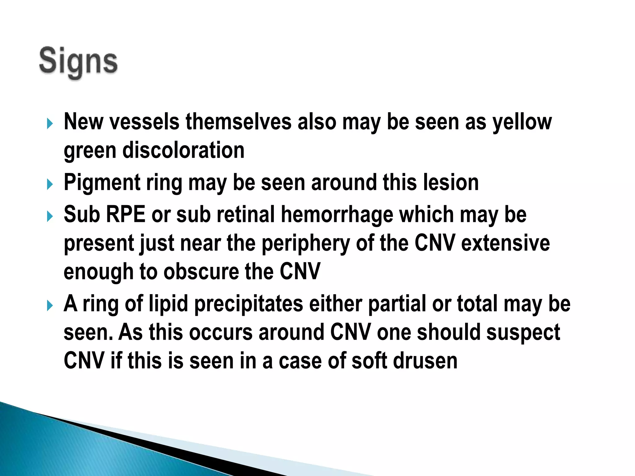  New vessels themselves also may be seen as yellow
green discoloration
 Pigment ring may be seen around this lesion
 Sub RPE or sub retinal hemorrhage which may be
present just near the periphery of the CNV extensive
enough to obscure the CNV
 A ring of lipid precipitates either partial or total may be
seen. As this occurs around CNV one should suspect
CNV if this is seen in a case of soft drusen
 