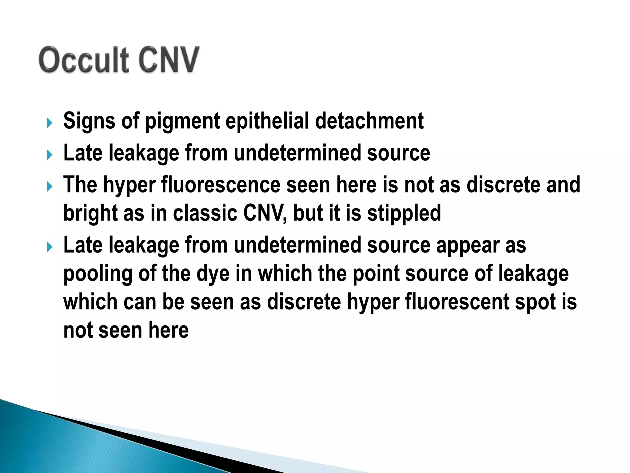 Signs of pigment epithelial detachment
 Late leakage from undetermined source
 The hyper fluorescence seen here is not as discrete and
bright as in classic CNV, but it is stippled
 Late leakage from undetermined source appear as
pooling of the dye in which the point source of leakage
which can be seen as discrete hyper fluorescent spot is
not seen here
 