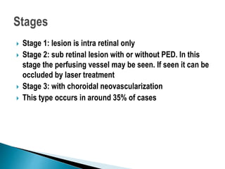  Stage 1: lesion is intra retinal only
 Stage 2: sub retinal lesion with or without PED. In this
stage the perfusing vessel may be seen. If seen it can be
occluded by laser treatment
 Stage 3: with choroidal neovascularization
 This type occurs in around 35% of cases
 