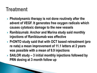  Photodynamic therapy is not done routinely after the
advent of VEGF. It generates free oxygen radicals which
causes cytotoxic damage to the new vessels
 Ranibizumab: Anchor and Marina study said monthly
injections of Ranibizumab was effective
 PrONTO study said that with OCT based retreatment (pro
re nata) a mean improvement of 11.1 letters at 2 years
was possible with a mean of 9.9 injections
 SAILOR study – 3 initial monthly injections followed by
PRN dosing at 3 month follow up
 