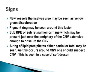  New vessels themselves also may be seen as yellow
green discoloration
 Pigment ring may be seen around this lesion
 Sub RPE or sub retinal hemorrhage which may be
present just near the periphery of the CNV extensive
enough to obscure the CNV
 A ring of lipid precipitates either partial or total may be
seen. As this occurs around CNV one should suspect
CNV if this is seen in a case of soft drusen
 