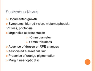 SUSPICIOUS NEVUS
 Documented growth
 Symptoms: blurred vision, metamorphopsia,
VF loss, photopsia
 larger size at presentation
 >5mm diameter
 >1mm thickness
 Absence of drusen or RPE changes
 Associated sub-retinal fluid
 Presence of orange pigmentation
 Margin near optic disc
 
