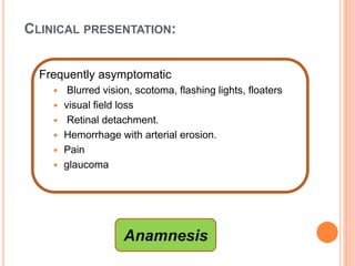 CLINICAL PRESENTATION:
Frequently asymptomatic
 Blurred vision, scotoma, flashing lights, floaters
 visual field loss
 Retinal detachment.
 Hemorrhage with arterial erosion.
 Pain
 glaucoma
Anamnesis
 