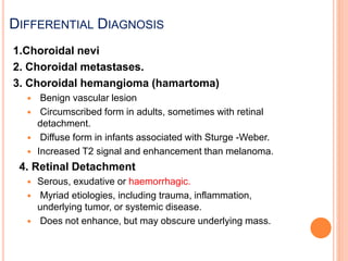 1.Choroidal nevi
2. Choroidal metastases.
3. Choroidal hemangioma (hamartoma)
 Benign vascular lesion
 Circumscribed form in adults, sometimes with retinal
detachment.
 Diffuse form in infants associated with Sturge -Weber.
 Increased T2 signal and enhancement than melanoma.
4. Retinal Detachment
 Serous, exudative or haemorrhagic.
 Myriad etiologies, including trauma, inflammation,
underlying tumor, or systemic disease.
 Does not enhance, but may obscure underlying mass.
DIFFERENTIAL DIAGNOSIS
 