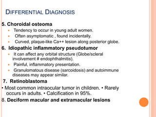 5. Choroidal osteoma
 Tendency to occur in young adult women.
 Often asymptomatic , found incidentally.
 Curved, plaque-like Ca++ lesion along posterior globe.
6. Idiopathic inflammatory pseudotumor
 It can affect any orbital structure (Globe/scleral
involvement # endophthalmitis).
 Painful, inflammatory presentation.
 Granulomatous disease (sarcoidosis) and autoimmune
diseases may appear similar.
7. Retinoblastoma
• Most common intraocular tumor in children. • Rarely
occurs in adults. • Calcification in 95%.
8. Deciform macular and extramacular lesions
DIFFERENTIAL DIAGNOSIS
 