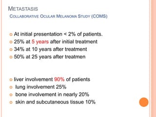 METASTASIS
COLLABORATIVE OCULAR MELANOMA STUDY (COMS)
 At initial presentation < 2% of patients.
 25% at 5 years after initial treatment
 34% at 10 years after treatment
 50% at 25 years after treatmen
 liver involvement 90% of patients
 lung involvement 25%
 bone involvement in nearly 20%
 skin and subcutaneous tissue 10%
 