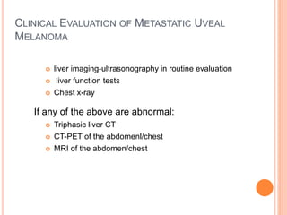 CLINICAL EVALUATION OF METASTATIC UVEAL
MELANOMA
 liver imaging-ultrasonography in routine evaluation
 liver function tests
 Chest x-ray
If any of the above are abnormal:
 Triphasic liver CT
 CT-PET of the abdomenl/chest
 MRI of the abdomen/chest
 
