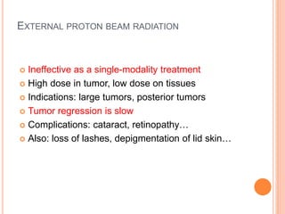 EXTERNAL PROTON BEAM RADIATION
 Ineffective as a single-modality treatment
 High dose in tumor, low dose on tissues
 Indications: large tumors, posterior tumors
 Tumor regression is slow
 Complications: cataract, retinopathy…
 Also: loss of lashes, depigmentation of lid skin…
 