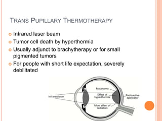 TRANS PUPILLARY THERMOTHERAPY
 Infrared laser beam
 Tumor cell death by hyperthermia
 Usually adjunct to brachytherapy or for small
pigmented tumors
 For people with short life expectation, severely
debilitated
 