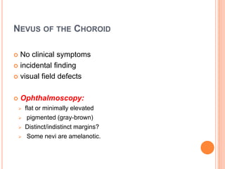 NEVUS OF THE CHOROID
 No clinical symptoms
 incidental finding
 visual field defects
 Ophthalmoscopy:
 flat or minimally elevated
 pigmented (gray-brown)
 Distinct/indistinct margins?
 Some nevi are amelanotic.
 