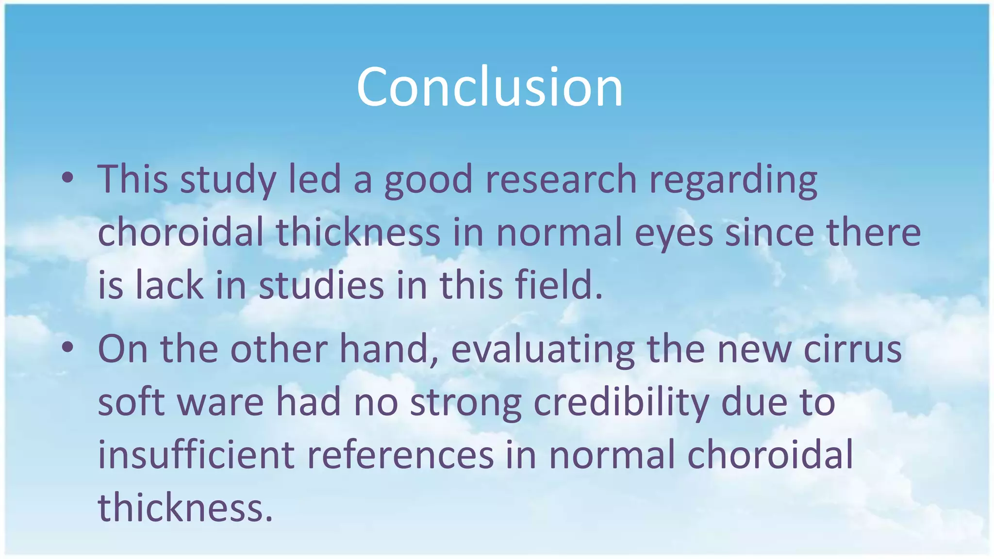 Conclusion
• This study led a good research regarding
choroidal thickness in normal eyes since there
is lack in studies in this field.
• On the other hand, evaluating the new cirrus
soft ware had no strong credibility due to
insufficient references in normal choroidal
thickness.
 