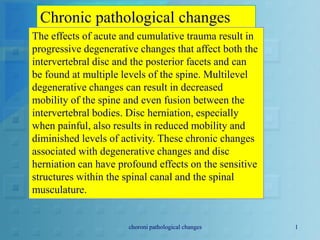 Chronic pathological changes
The effects of acute and cumulative trauma result in
progressive degenerative changes that affect both the
intervertebral disc and the posterior facets and can
be found at multiple levels of the spine. Multilevel
degenerative changes can result in decreased
mobility of the spine and even fusion between the
intervertebral bodies. Disc herniation, especially
when painful, also results in reduced mobility and
diminished levels of activity. These chronic changes
associated with degenerative changes and disc
herniation can have profound effects on the sensitive
structures within the spinal canal and the spinal
musculature.
choroni pathological changes 1
 