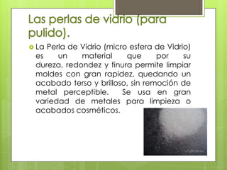  LaPerla de Vidrio (micro esfera de Vidrio)
 es    un    material     que     por     su
 dureza, redondez y finura permite limpiar
 moldes con gran rapidez, quedando un
 acabado terso y brilloso, sin remoción de
 metal perceptible.      Se usa en gran
 variedad de metales para limpieza o
 acabados cosméticos.
 