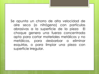 Se apunta un chorro de alta velocidad de
  aire seco (o nitrógeno) con partículas
  abrasivas a la superficie de la pieza El
  choque genera una fuerza concentrada
  apta para cortar materiales metálicos y no
  metálicos, para desbarbar o eliminar
  esquirlas, o para limpiar una pieza con
  superficie irregular.
 