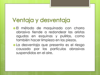  El método de maquinado con chorro
  abrasivo tiende a redondear las aristas
  agudas en esquinas y pulirlas, como
  también hacer limpieza en las piezas.
 La desventaja que presenta es el riesgo
  causado por las partículas abrasivas
  suspendidas en el aire.
 