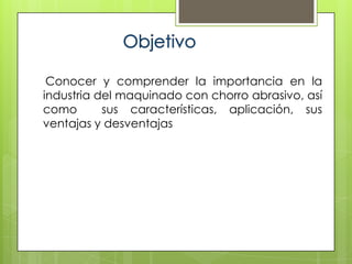 Conocer y comprender la importancia en la
industria del maquinado con chorro abrasivo, así
como       sus características, aplicación, sus
ventajas y desventajas
 