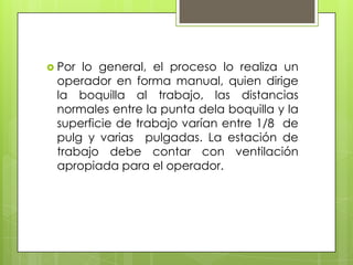  Porlo general, el proceso lo realiza un
 operador en forma manual, quien dirige
 la boquilla al trabajo, las distancias
 normales entre la punta dela boquilla y la
 superficie de trabajo varían entre 1/8 de
 pulg y varias pulgadas. La estación de
 trabajo debe contar con ventilación
 apropiada para el operador.
 