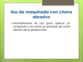Uso de maquinado con chorro
         abrasivo
 Normalmente   se usa para aplicar un
 acabado y no como un proceso de corte
 dentro de la producción.
 