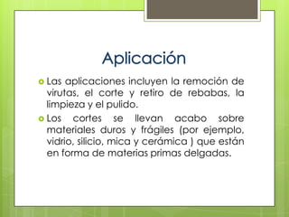  Las  aplicaciones incluyen la remoción de
  virutas, el corte y retiro de rebabas, la
  limpieza y el pulido.
 Los   cortes se llevan acabo sobre
  materiales duros y frágiles (por ejemplo,
  vidrio, silicio, mica y cerámica ) que están
  en forma de materias primas delgadas.
 