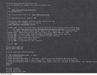/* The following code declares class array,
            * an STL container (as wrapper) for arrays of constant size.
            *
            * See
            *      http://www.boost.org/libs/array/
            * for documentation.
            *
            * The original author site is at: http://www.josuttis.com/
            *
            * (C) Copyright Nicolai M. Josuttis 2001.
            *
            * Distributed under the Boost Software License, Version 1.0. (See
            * accompanying file LICENSE_1_0.txt or copy at
            * http://www.boost.org/LICENSE_1_0.txt)
            *
            * 10 Mar 2010 - (mtc) fill method added, matching resolution of the standard library working group.
            *	 	    See <http://www.open-std.org/jtc1/sc22/wg21/docs/lwg-defects.html#776> or Trac issue #3168
            *	 	    Eventually, we should remove "assign" which is now a synonym for "fill" (Marshall Clow)
            * 10 Mar 2010 - added workaround for SUNCC and !STLPort [trac #3893] (Marshall Clow)
            * 29 Jan 2004 - c_array() added, BOOST_NO_PRIVATE_IN_AGGREGATE removed (Nico Josuttis)
            * 23 Aug 2002 - fix for Non-MSVC compilers combined with MSVC libraries.
            * 05 Aug 2001 - minor update (Nico Josuttis)
            * 20 Jan 2001 - STLport fix (Beman Dawes)
            * 29 Sep 2000 - Initial Revision (Nico Josuttis)
            *
            * Jan 29, 2004
            */
           #ifndef BOOST_ARRAY_HPP
           #define BOOST_ARRAY_HPP

           #include <boost/detail/workaround.hpp>

           #if BOOST_WORKAROUND(BOOST_MSVC, >= 1400)
           # pragma warning(push)
           # pragma warning(disable:4996) // 'std::equal': Function call with parameters that may be unsafe
           # pragma warning(disable:4510) // boost::array<T,N>' : default constructor could not be generated
           # pragma warning(disable:4610) // warning C4610: class 'boost::array<T,N>' can never be instantiated - user defined constru
           required
           #endif

           #include   <cstddef>
           #include   <stdexcept>
           #include   <boost/assert.hpp>
           #include   <boost/swap.hpp>
2010   7   10
 