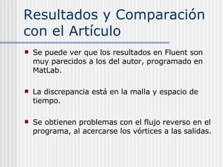Resultados y Comparación con el Artículo Se puede ver que los resultados en Fluent son muy parecidos a los del autor, programado en MatLab. La discrepancia está en la malla y espacio de tiempo. Se obtienen problemas con el flujo reverso en el programa, al acercarse los vórtices a las salidas. 