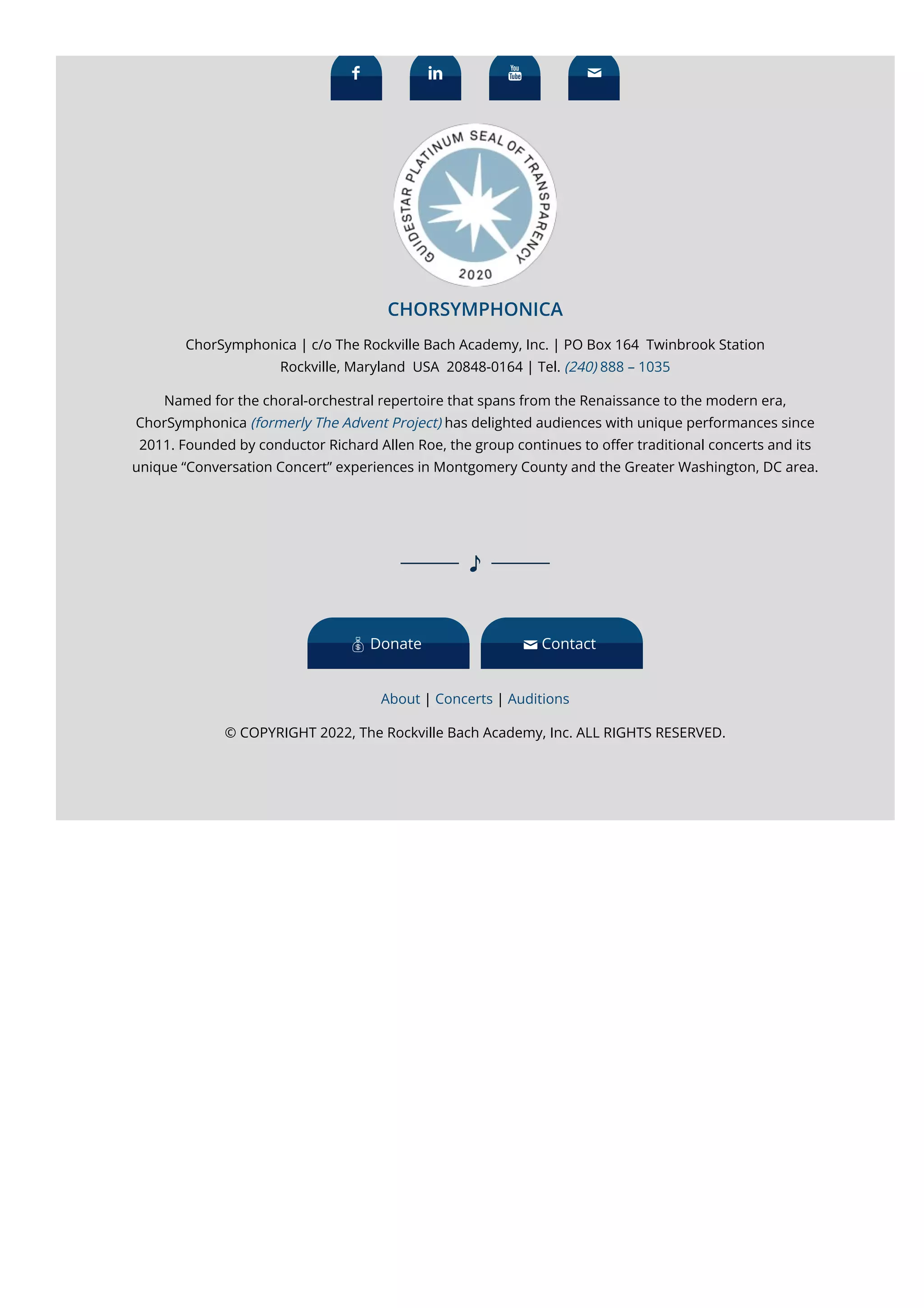 
CHORSYMPHONICA
ChorSymphonica | c/o The Rockville Bach Academy, Inc. | PO Box 164  Twinbrook Station
Rockville, Maryland  USA  20848-0164 | Tel. (240) 888 – 1035
Named for the choral-orchestral repertoire that spans from the Renaissance to the modern era,
ChorSymphonica (formerly The Advent Project) has delighted audiences with unique performances since
2011. Founded by conductor Richard Allen Roe, the group continues to o몭er traditional concerts and its
unique “Conversation Concert” experiences in Montgomery County and the Greater Washington, DC area.
   
About | Concerts | Auditions
© COPYRIGHT 2022, The Rockville Bach Academy, Inc. ALL RIGHTS RESERVED.
 Donate  Contact
 