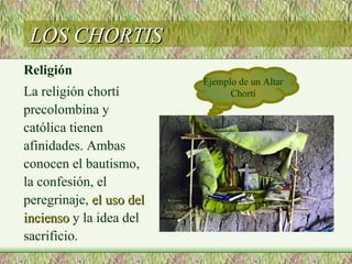 LOS CHORTIS
Religión
                          Ejemplo de un Altar
La religión chortí              Chortí
precolombina y
católica tienen
afinidades. Ambas
conocen el bautismo,
la confesión, el
peregrinaje, el uso del
incienso y la idea del
sacrificio.
 
