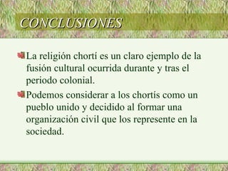 CONCLUSIONES

La religión chortí es un claro ejemplo de la
fusión cultural ocurrida durante y tras el
periodo colonial.
Podemos considerar a los chortís como un
pueblo unido y decidido al formar una
organización civil que los represente en la
sociedad.
 