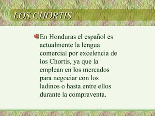 LOS CHORTIS

    En Honduras el español es
    actualmente la lengua
    comercial por excelencia de
    los Chortís, ya que la
    emplean en los mercados
    para negociar con los
    ladinos o hasta entre ellos
    durante la compraventa.
 