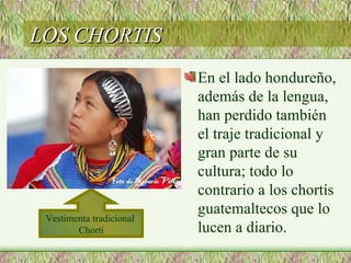 LOS CHORTIS
                          En el lado hondureño,
                          además de la lengua,
                          han perdido también
                          el traje tradicional y
                          gran parte de su
                          cultura; todo lo
                          contrario a los chortís
                          guatemaltecos que lo
 Vestimenta tradicional
        Chortí            lucen a diario.
 