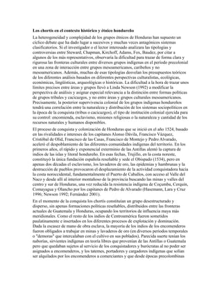 Los chortís en el contexto histórico y étnico hondureño
La heterogeneidad y complejidad de los grupos étnicos de Honduras han supuesto un
cíclico debate que ha dado lugar a sucesivos y muchas veces antagónicos sistemas
clasificatorios. Si el investigador o el lector interesado analizara las tipologías y
controversias entre Steward, Chapman, Kirchoff, Adams, Fox, Baudez, por citar a
algunos de los más representativos, observaría la dificultad para trazar de forma clara y
rigurosa las fronteras culturales entre diversos grupos indígenas en el período precolonial
en una zona de interacción entre grupos mesoamericanos, caribeños y no
mesoamericanos. Además, muchas de esas tipologías desvelan los presupuestos teóricos
de los diferentes análisis basados en diferentes perspectivas culturalistas, ecológicas,
económicas, lingüísticas, arqueológicas o históricas. La dificultad a la hora de trazar unos
límites precisos entre áreas y grupos llevó a Linda Newson (1992) a modificar la
perspectiva de análisis y asignar especial relevancia a la distinción entre formas políticas
de grupos tribales y cacicazgos, y no entre áreas y grupos culturales mesoamericanos.
Precisamente, la posterior supervivencia colonial de los grupos indígenas hondureños
tendrá una correlación entre la naturaleza y distribución de los sistemas sociopolíticos en
la época de la conquista (tribus o cacicazgos), el tipo de institución colonial ejercida para
su control: encomienda, esclavismo, misiones religiosas o la naturaleza y cantidad de los
recursos naturales y humanos disponibles.
El proceso de conquista y colonización de Honduras que se inició en el año 1524, basado
en las rivalidades e intereses de los capitanes Alonso Dávila, Francisco Vázquez,
Cristóbal de Olid, Francisco de las Casas, Francisco de Montejo y Pedro Alvarado,
aceleró el despoblamiento de las diferentes comunidades indígenas del territorio. En los
primeros años, el rápido y exponencial exterminio de las Antillas alentó la captura de
indios de las islas y litoral hondureño. En esas fechas, Trujillo, en la costa noreste,
constituyó la única fundación española reseñable y sede el Obispado (1534), pero en
apenas dos décadas el esclavismo, los lavaderos de oro, las epidemias y hambrunas y la
destrucción de pueblos provocaron el desplazamiento de la actividad conquistadora hacia
la costa noroccidental, fundamentalmente el Puerto de Caballos, con acceso al Valle del
Naco y desde allí al interior montañoso de la provincia buscando las minas y valles del
centro y sur de Honduras, una vez reducida la resistencia indígena de Coçumba, Cerquín,
Comayagua y Olancho por los capitanes de Pedro de Alvarado (Hasemann, Lara y Cruz
1996; Newson 1992; Fernández 2001).
En el momento de la conquista los chortís constituían un grupo desestructurado y
disperso, sin apenas formaciones políticas reseñables, distribuidos entre las fronteras
actuales de Guatemala y Honduras, ocupando los territorios de influencia maya más
meridionales. Como el resto de los indios de Centroamérica fueron sometidos
paulatinamente e insertados en los diferentes procesos de explotación y dominación.
Dada la escasez de mano de obra esclava, la mayoría de los indios de los encomenderos
fueron obligados a trabajar en minas y lavaderos de oro (en diversos periodos temporales
o "demoras" que intercalaban con el cultivo en sus poblados). Parecida suerte tenían los
naborías, sirvientes indígenas en teoría libres que provenían de las Antillas o Guatemala
pero que quedaban sujetos al servicio de los conquistadores y burócratas al no poder ser
asignados a encomenderos, y los tatemes, portadores y cargadores indígenas que solían
ser alquilados por los encomenderos a comerciantes y que desde épocas precolombinas
 