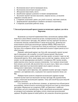 1. Поліпшення якості життя мешканців міста.
2. Поліпшення екологічної ситуації у місті.
3. Збільшення інвестицій у місто.
4 . Запобігання серцево-судинним та іншим захворюванням.
5. Залучення значної частини населення, зокрема молоді, до ведення
здорового способу життя.
6. Створення додаткових занять для дітей та молоді, змістовне дозвілля.
7. Запровадження традиційного сімейного активного відпочинку.
8 . Створення додаткових робочих місць.
7.Загальні рекомендації проектування велосипедних доріжок для міста
Чорткова.
Відповідно до існуючої нормативної бази, велосипедна доріжка (ВД)
може бути самостійним елементом вулиці, відокремленим від проїзної
частини і пішохідного тротуару, або займати частину проїзної частини (в
останньому випадку називатимемо її також велосмугою). Дозволяється
влаштовувати пішохідно-велосипедні доріжки (ПВД). ПВД може бути
розділена розміткою 1.1 (суцільна біла лінія) на пішохідну і велосипедну
частини, втім за браком місця і при невеликій кількості користувачів це не є
обов’язковим.
Перший, найліпший варіант має бути або закладений в проект вулиці
при її плануванні, або потребує істотної її реконструкції. Виділення
велосипедної смуги в межах проїзної частини звужує останню і через це має
обмежений вжиток. Втім, якщо права смуга вулиці має ширину, меншу від 5
метрів і на ній припарковано автомобілі з інтервалом 200 і менше метрів,
користуватися цією смугою для руху неможливо. Але залишок місця може
бути цілком достатній, аби виділити його під вело смугу. Крім того, в інших
країнах практикується виділення правої смуги дороги для руху
громадського транспорту і велосипедів.
Також варта уваги практика, між деревами вздовж тротуару створені
«кишені» для парковки авто, за рахунок чого вдалося виділити місце для
ВД.
Найпростішим шляхом створення велосипедної доріжки вздовж
існуючої вулиці вдається виділення частини тротуару або надання йому
статусу пішохідно-велосипедної доріжки. Тому цей спосіб буде розглянутий
найбільш детально.
Слід зазначити, що на багатьох ділянках, де пропонується облаштувати
велодоріжки, значна кількість велосипедистів рухається саме по пішохідним
тротуарам. Формально це суперечить ПДР, але фактично є найбільш
безпечним для усіх учасників руху. Втім, організація велосипедних доріжок
не вичерпується наданням тротуарам статусу пішохідно-велосипедних
доріжок. Потрібно провести певні роботи, які дозволять безпечно рухатися
 