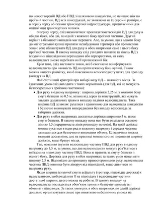 по новоствореній ВД або ПВД зі шляховою швидкістю, не меншою ніж по
проїзній частині. ВД всіх конструкцій, не зважаючи на їх скромні розміри, є
в першу чергу об’єктами транспортної інфраструктури, призначеними для
оптимізації транспортних потоків.
В першу чергу, слід визначитися: прокладатиметься одна ВД для руху в
обидва боки, або дві, по одній з кожного боку проїзної частини. Другий
варіант в більшості випадків має переваги. Але, за умови, що з одного боку
до магістральної вулиці прилягає незабудована територія або промислова
зона є сенс облаштувати ВД для руху в обох напрямках саме з цього боку
проїзної частини. В такому випадку слід узгодити початок та кінець ВД з
існуючими пішохідними переходами або перехрестями, на яких
велосипедист зможе переїхати на її протилежний бік.
Крім того, слід виставити знаки, які б своєчасно поінформували
велосипедиста про наявність ВД на протилежному боці вулиці. Також
можна нанести розмітку, яка б пояснювала велосипедисту шлях для проходу
(виїзду) на ВД.
Найістотніший критерій при виборі виду ВД – наявність місця. За
ідеальних умов слід виходити з таких нормативів (для ВД, які не межують
безпосередньо з проїзною частиною):
 Для руху в одному напрямку : ширина доріжки 2,25 м, з кожного боку
смуга безпеки по 0,5 м, вільна від дерев та конструкцій, які можуть
завдати додаткових травм в випадку падіння велосипедиста. Така
ширина ВД дозволяє рухатися з граничною для велосипеда швидкістю
і безпечно виконувати випередження без виходу велосипеда за
габарити доріжки.
 Для руху в обох напрямках достатньо доріжки шириною 3 м. плюс
смуги безпеки. В такому випадку вона має бути розділена осьовою
лінією 1.5.(переривчаста лінія розподілу потоків). На такій доріжці
можна рухатися в один ряд в кожному напрямку і середня частина
залишається для безпечного виконання обгону. Ці величини можна
вважати достатніми, але на практиці можна істотно зменшити ширину
доріжок, якщо бракує місця.
Так, можливо звузити велосипедну частину ПВД для руху в одному
напрямку до 1,5 м, за умови, що два велосипедисти можуть роз’їхатися з
виїздом на пішохідну частину ПВД. Вона ж править за смугу безпеки з
одного боку. Доріжка для руху в обох напрямках за таких умов може мати
ширину 2,5 м. Відповідно до принципу правостороннього руху, велосипедна
частина ПВД повинна бути ліворуч від пішохідної, якщо дивитися по
напрямку руху.
Якщо ширина існуючої смуги асфальту (тротуар, пішохідна доріжка) є
недостатньою, щоб розділити її на пішохідну і велосипедну частини
достатньої ширини, цього можна не робити. В такому випадку на
велосипедиста покладається обов’язок тримати безпечну швидкість і
обминати пішоходів. За таких умов рух в обох напрямках по одній доріжці
доцільно організовувати лише при винятково небезпечних умовах на
 