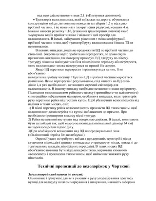 над нею слід встановити знак 2.1. («Поступися дорогою»);
 Траєкторія велосипедиста, який виїжджає на дорогу, обумовлена
конструкцією виїзду, не повинна виходити за габарит 1,5 м від краю
проїзної частини, і не може мати заокруглення радіусом, меншим 4 м.
Бажано нанести розмітку 1.16, (стикання транспортних потоків) яка б
змушувала водіїв прийняти вліво і звільнити цей простір для
велосипедиста. В ідеалі, найкращим рішенням є зміна конфігурації
проїзної частини з тим, щоб траєкторії руху велосипедиста і інших ТЗ не
перетиналися.
В певних випадках доцільно продовжити ВД по проїзній частині до
стоп-лінії. Зокрема це варто зробити на перехрестях, де права смуга
призначена виключно для повороту праворуч. ВД для руху по лівому
тротуару повинна закінчуватися біля пішохідного переходу або перехрестя,
яким велосипедист зможе повернутися на правий бік дороги.
Якщо ВД перетинає перехрестя і продовжується за ним, її не
обов’язково
виводити на проїзну частину. Перетин ВД і проїзної частини маркується
розміткою. Якщо перехрестя є регульованим, слід нанести на ВД стоп-
лінію і, в разі необхідності, встановити окремий світлофор для
велосипедистів. В іншому випадку необхідно встановити знаки пріоритету.
Подолання велосипедистом рейкового шляху (трамвайного чи залізничного)
є потенційно небезпечним маневром, особливо в випадках, коли траєкторія
руху перетинає рейки під гострим кутом. Щоб убезпечити велосипедиста від
падіння в таких місцях, слід:
1) В місці перетину рейок велосипедистом прокласти ВД таким чином, щоб
велосипедист долав переїзд під кутом, наближеним до прямого. При
необхідності розширити в цьому місці тротуар.
2) Рейки не повинні виступати над поверхнею доріжки. В ідеалі, вони мають
бути заглиблені так, щоб колесо велосипеда (мінімальний діаметр 64 см)
не торкалося рейки підчас руху.
3)При необхідності встановити над ВД попереджувальний знак
(«Залізничний переїзд без шлагбаума»).
Окремої уваги потребують виїзди з придорожніх територій і місця
скупчення пішоходів (зупинки громадського транспорту, місця, прилеглі до
торгівельних закладів, пішохідних переходів). В таких місцях ВД
обов’язково повинна бути відділена розміткою, маркована символом
«велосипед» і прокладена таким чином, щоб найменше заважати руху
пішоходів.
Технічні пропозиції до велодоріжок у Чорткові
Загальноприйняті вимоги до якості:
Однозначне і зрозуміле для всіх учасників руху упорядкування простору
вулиці для велоруху шляхом мaркування і знакування, наявність заборони
 