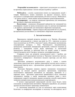 Рекреаційні велосипедисти – користувачі велосипедом на дозвіллі,
на противагу користувачам з метою поїздки на роботу/ з роботи.
Мобільність – ступінь задоволення попиту на пересування людей і
товарів. Мобільність можна оцінювати на предмет кількості, якості,
доступності та використання транспортних об’єктів та послуг. Мобільність
– це також легкість, з якою можна досягти бажаних пунктів призначення.
Велопарковка – це споруда, спеціально призначена для тимчасового
або постійного зберігання велосипедів.
Велостоянка – спеціально обладнаний майданчик (не захищений від
атмосферних опадів) на якому встановлено одну чи декілька велопарковок
і, як правило, призначений для тимчасового зберігання велосипедів.
Крита велостоянка – окрема споруда (або виділений об’єм у будівлі),
що призначена для постійного та тимчасового зберігання велосипедів.
2. Загальні положення
Враховуючи стрімкий розвиток велоруху в м. Чортків, збільшення
кількості велосипедистів у минулі два роки на 15% і прогнози до росту
числа велопоїздок на 25-30% у наступні 5 років, збільшення велоініціатив,
популяризацію велоруху з боку Чортківського міськвиконкому,
громадських організацій, міжнародних організацій, глобальні тенденції до
розвитку і планування сталих видів транспорту та екологізації
громадського простору та орієнтації його на людей, одним із завдань
стратегії розвитку міста Ужгород є розвиток велоінфраструктури.
Створення умов для розвитку велосипедного руху є засобом для
формування сталої транспортної системи м. Чорткова і екологічно чистого,
доступного, комфортного і безпечного міського простору для всіх його
користувачів.
Зростання активності велосипедного руху є одним з шляхів
досягнення стратегічної мети: зробити транспортну систему міста сталою, а
громадський простір міста – ергономічним, зручним і доступним для всіх
користувачів.
Реалізація Програми повинна сприяти зменшенню інтенсивності
авторуху на міських дорогах загального призначення, скороченню
нелегітимного паркування автомобілів на тротуарах, травниках та у
паркових зонах, зростанню туристичної привабливості міста, зниженню
загазованості повітря, а також зменшенню шумового рівня у місті,
покращенню здоров’я мешканців завдяки активному способу пересування,
зниженню використання невідновлювальних енергоресурсів.
У цілісно структурованій транспортній системі люди будуть менш
схильними до використання автомобіля. Програма передбачає, що умовами
зручної системи міського транспорту повинні бути:
1) заохочення мешканців до їзди на велосипеді через влаштування
безпечних та комфортних велодоріжок та велосмуг на автодорогах, які б
 