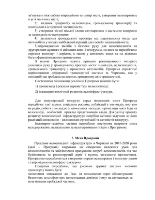 зв’язували між собою мікрорайони та центр міста, створення велопарковох
в усіх частинах міста;
2) надання пріоритету велосипедам, громадському транспорту та
пішоходам в історичній частині міста;
3) створення чіткої міської схеми автопарковок з системою контролю
за правильністю паркування
4) звільнення громадського простору від паркувальних місць для
автомобілів у місцях найбільшої атракції для гостей і мешканців міста;
5) впровадження засобів з безпеки руху для велосипедистів на
другорядних вулицях зі спільним авто- і велорухом, на яких не передбачено
окремих велосмуг і доріжок, а також у житлових зонах та на ділянках
багатофункціонального призначення.
В основі Програми лежить принцип рівноправності чотирьох
учасників руху у громадському просторі міста: пішоходів, велосипедистів,
громадського транспорту і приватних автозасобів. Програма сприятиме
вирівнюванню деформації транспортної системи м. Чорткова, яка у
нинішній час зроблена на користь приватному автотранспортові.
Системними чинниками реалізації Програми повинні бути:
1) пропаганда і реклама переваг їзди на велосипеді;
2) інженерно-технічний розвиток велоінфраструктури.
Для популяризації велоруху серед мешканців міста Програма
передбачає такі заходи: соціальна реклама, публікації у мас-медіа, виступи
на радіо, робота з молоддю у навчальних закладах, організація шкіл їзди на
велосипеді, особистий приклад представників влади. Для успіху проекту
розвитку велосипедної інфраструктури потрібно активно залучати до його
реалізації споживачів – велосипедні організації та активістів велоруху.
Інженерно-технічна частина передбачає поступове покриття міста
велодоріжками, велосмугами та велопарковками згідно з Програмою.
3. Мета Програми
Програма велосипедної інфраструктури в Чорткові на 2016-2020 роки
(далі – Програма) скерована на створення належних умов для
велосипедистів та забезпечення врахування потреб велосипедистів під час
будівництва та реконструкції доріг і вулиць загального призначення.
Програмою передбачається створення мережі велодоріжок і велосмуг разом
з супровідною велоінфраструктурою.
Програма передбачає, що умовами зручної системи міського
транспорту мають бути:
заохочення мешканців до їзди на велосипедах через облаштування
безпечних та комфортних велосипедних доріжок і смуг на автошляхах та
поза межами проїжджої частини;
 