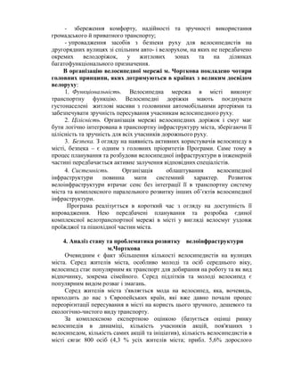 - збереження комфорту, надійності та зручності використання
громадського й приватного транспорту;
- упровадження засобів з безпеки руху для велосипедистів на
другорядних вулицях зі спільним авто- і велорухом, на яких не передбачено
окремих велодоріжок, у житлових зонах та на ділянках
багатофункціонального призначення.
В організацію велосипедної мережі м. Чорткова покладено чотири
головних принципи, яких дотримуються в країнах з великим досвідом
велоруху:
1. Функціональність. Велосипедна мережа в місті виконує
транспортну функцію. Велосипедні доріжки мають поєднувати
густонаселені житлові масиви з головними автомобільними артеріями та
забезпечувати зручність пересування учасникам велосипедного руху.
2. Цілісність. Організація мережі велосипедних доріжок і смуг має
бути логічно інтегрована в транспортну інфраструктуру міста, зберігаючи її
цілісність та зручність для всіх учасників дорожнього руху.
3. Безпека. З огляду на наявність активних користувачів велосипеду в
місті, безпека – є одним з головних пріоритетів Програми. Саме тому в
процес планування та розбудови велосипедної інфраструктури в інженерній
частині передбачається активне залучення відповідних спеціалістів.
4. Системність. Організація облаштування велосипедної
інфраструктури повинна мати системний характер. Розвиток
велоінфраструктури втрачає сенс без інтеграції її в транспортну систему
міста та комплексного паралельного розвитку інших об’єктів велосипедної
інфраструктури.
Програма реалізується в короткий час з огляду на доступність її
впровадження. Нею передбачені планування та розробка єдиної
комплексної велотранспортної мережі в місті у вигляді велосмуг уздовж
проїжджої та пішохідної частин міста.
4. Аналіз стану та проблематика розвитку велоінфраструктури
м.Чорткова
Очевидним є факт збільшення кількості велосипедистів на вулицях
міста. Серед жителів міста, особливо молоді та осіб середнього віку,
велосипед стає популярним як транспорт для добирання на роботу та як вид
відпочинку, зокрема сімейного. Серед підлітків та молоді велосипед є
популярним видом розваг і змагань.
Серед жителів міста з'являється мода на велосипед, яка, вочевидь,
приходить до нас з Європейських країн, які вже давно почали процес
переорієнтації пересування в місті на користь цього зручного, дешевого та
екологічно-чистого виду транспорту.
За комплексною експертною оцінкою (базується оцінці ринку
велосипедів в динаміці, кількість учасників акцій, пов'язаних з
велосипедом, кількість самих акцій та ініціатив), кількість велосипедистів в
місті сягає 800 осіб (4,3 % усіх жителів міста; прибл. 5,6% дорослого
 