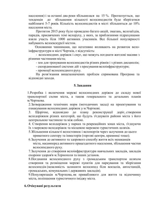 населення) і за останні два роки збільшилася на 15 %. Прогнозується, що
тенденція до збільшення кількості велосипедистів буде зберігатися
найближчі 5-7 років. Кількість велосипедистів в місті збільшиться до 10%
населення міста.
Протягом 2015 року було проведено багато акцій, змагань, велозаїздів,
парадів, присвячених темі велоруху, у яких, за приблизними підрахунками
взяли участь біля 1000 активних учасників. Все більшої популярності
набувають велоекскурсії містом.
Основними чинниками, що негативно впливають на розвиток вело-
інфраструктури в місті Чортків, є відсутність:
- велосипедних доріжок і смуг, що можуть поєднати житлові масиви з
різними частинами міста;
- зон для тренування велосипедистів різних рівнів і з різних дисциплін;
- скоординованої системи дій з просування велоінфраструктури;
- промоції велосипедного руху.
На розв’язання вищезазначених проблем спрямована Програма та
відповідні заходи.
5.Завдання
1.Розробка і включення мережі велосипедних доріжок до складу нової
транспортної схеми міста, а також генерального та детальних планів
м.Чорткова.
2.Затвердження технічних норм (методичних засад) на проектування та
ознакування велосипедних доріжок у м.Чорткові.
3. Щорічне, відповідно до плану реконструкції доріг, створення
велодоріжкок різних категорій, що будуть з'єднувати райони міста з його
центральною частиною та між собою.
4. Створення велодоріжок у парках та рекреаційних зонах міста, з'єднуючи
їх з мережею велодоріжок та місцевою мережею туристичних шляхів.
5.Збільшення кількості велостоянок і велопортів через залучення до цього
приватного сектору та інвесторів (торгові центри, крамниці тощо).
6.Залучення до активного та здорового способу життя всіх мешканців
міста, насамперед активного працездатного населення, збільшення частки
велосипедного руху.
7.Залучення до створення велоінфраструктури навчальних закладів, закладів
охорони здоров'я м.Тернополя та інших установ.
8.Поєднання велосипедного руху з громадським транспортом шляхом
створення та розміщення мережі пунктів для паркування та зберігання
велосипедів (можливість залишити велосипед біля вокзалів, автостанцій,
громадських, комунальних і державних закладів).
9.Популяризація м.Чорткова, як привабливого для життя та відпочинку
міста, поліпшення туристичного іміджу міста.
6.Очікувані результати
 