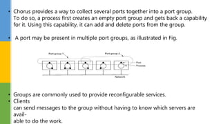 • Chorus provides a way to collect several ports together into a port group.
To do so, a process first creates an empty port group and gets back a capability
for it. Using this capability, it can add and delete ports from the group.
• A port may be present in multiple port groups, as illustrated in Fig.
• Groups are commonly used to provide reconfigurable services.
• Clients
can send messages to the group without having to know which servers are
avail-
able to do the work.
 
