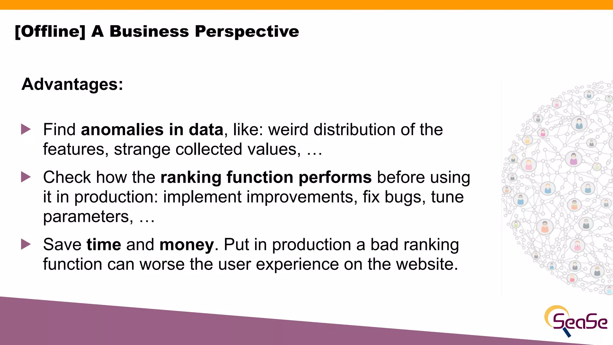 ! Find anomalies in data, like: weird distribution of the
features, strange collected values, …
! Check how the ranking function performs before using
it in production: implement improvements, fix bugs, tune
parameters, …
! Save time and money. Put in production a bad ranking
function can worse the user experience on the website.
Advantages:
[Offline] A Business Perspective
 