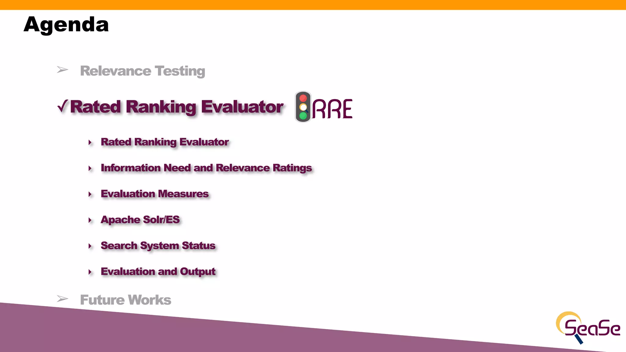 ➢ Relevance Testing
✓Rated Ranking Evaluator
‣ Rated Ranking Evaluator
‣ Information Need and Relevance Ratings
‣ Evaluation Measures
‣ Apache Solr/ES
‣ Search System Status
‣ Evaluation and Output
➢ Future Works
Agenda
 