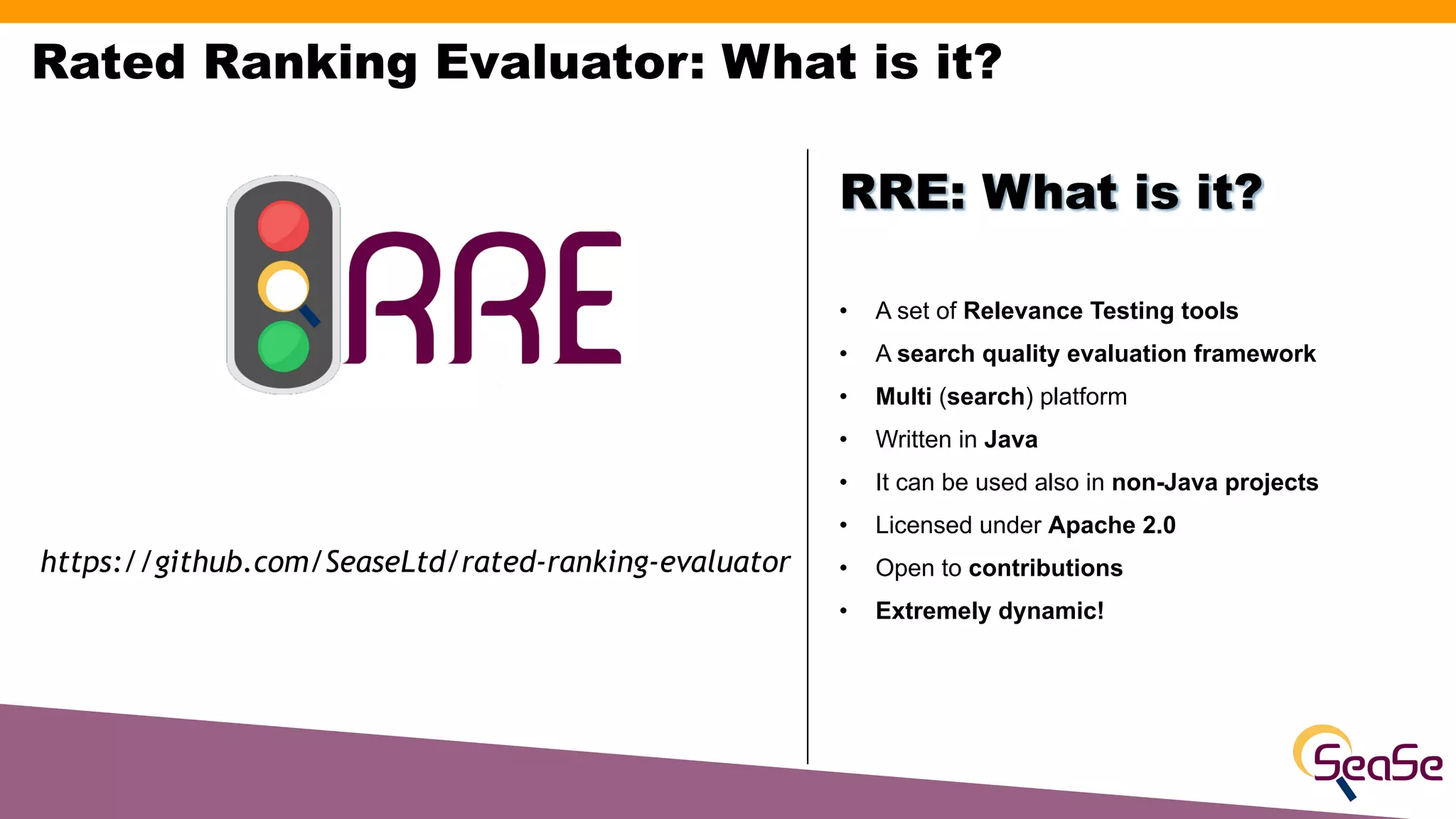 Rated Ranking Evaluator: What is it?
• A set of Relevance Testing tools
• A search quality evaluation framework
• Multi (search) platform
• Written in Java
• It can be used also in non-Java projects
• Licensed under Apache 2.0
• Open to contributions
• Extremely dynamic!
RRE: What is it?
https://github.com/SeaseLtd/rated-ranking-evaluator
 