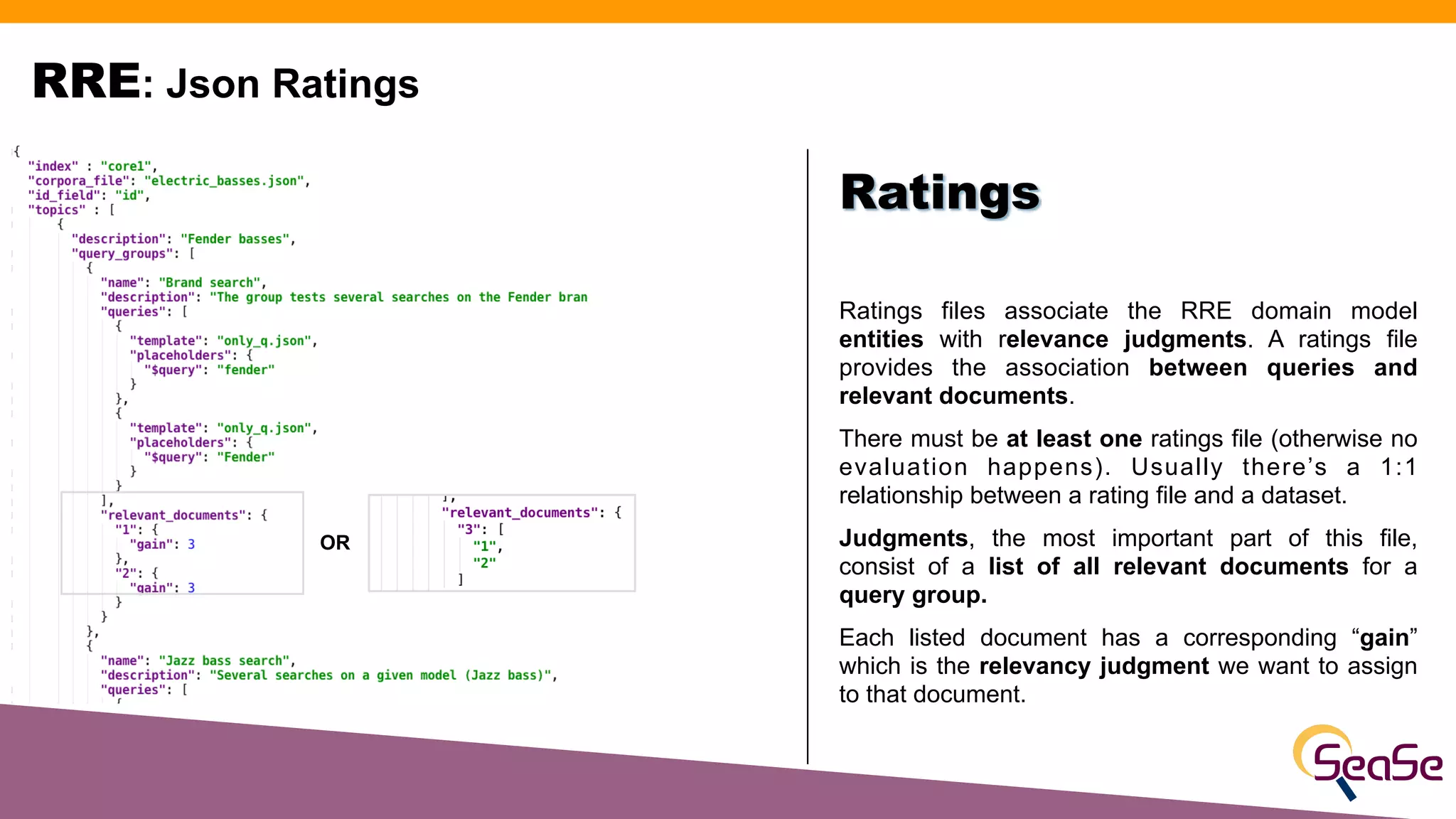 RRE: Json Ratings
Ratings files associate the RRE domain model
entities with relevance judgments. A ratings file
provides the association between queries and
relevant documents.
There must be at least one ratings file (otherwise no
evaluation happens). Usually there’s a 1:1
relationship between a rating file and a dataset.
Judgments, the most important part of this file,
consist of a list of all relevant documents for a
query group.
Each listed document has a corresponding “gain”
which is the relevancy judgment we want to assign
to that document.
Ratings
OR
 