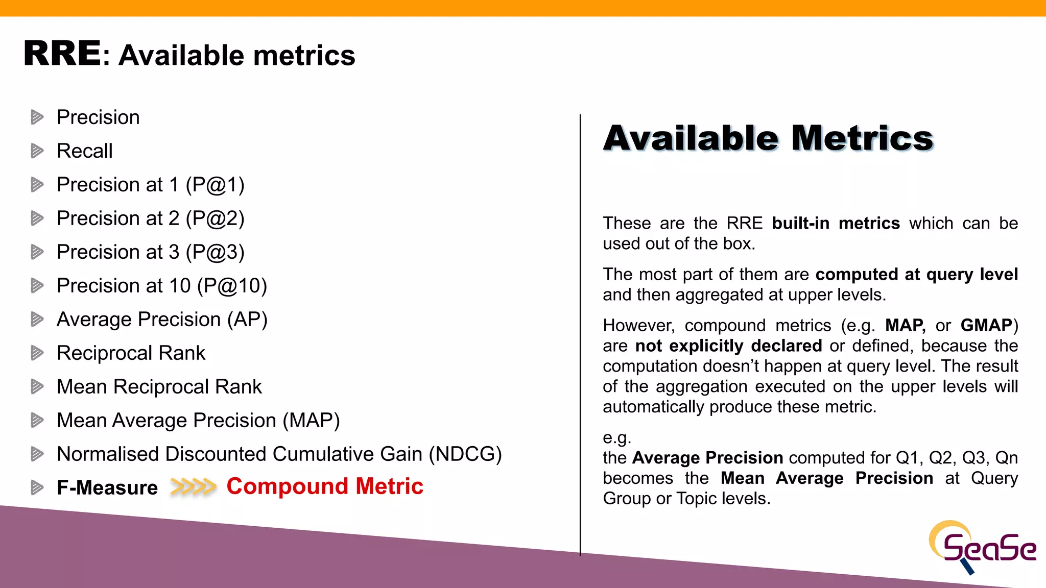 RRE: Available metrics
These are the RRE built-in metrics which can be
used out of the box.
The most part of them are computed at query level
and then aggregated at upper levels.
However, compound metrics (e.g. MAP, or GMAP)
are not explicitly declared or defined, because the
computation doesn’t happen at query level. The result
of the aggregation executed on the upper levels will
automatically produce these metric.
e.g.
the Average Precision computed for Q1, Q2, Q3, Qn
becomes the Mean Average Precision at Query
Group or Topic levels.
Available Metrics
Precision
Recall
Precision at 1 (P@1)
Precision at 2 (P@2)
Precision at 3 (P@3)
Precision at 10 (P@10)
Average Precision (AP)
Reciprocal Rank
Mean Reciprocal Rank
Mean Average Precision (MAP)
Normalised Discounted Cumulative Gain (NDCG)
F-Measure Compound Metric
 