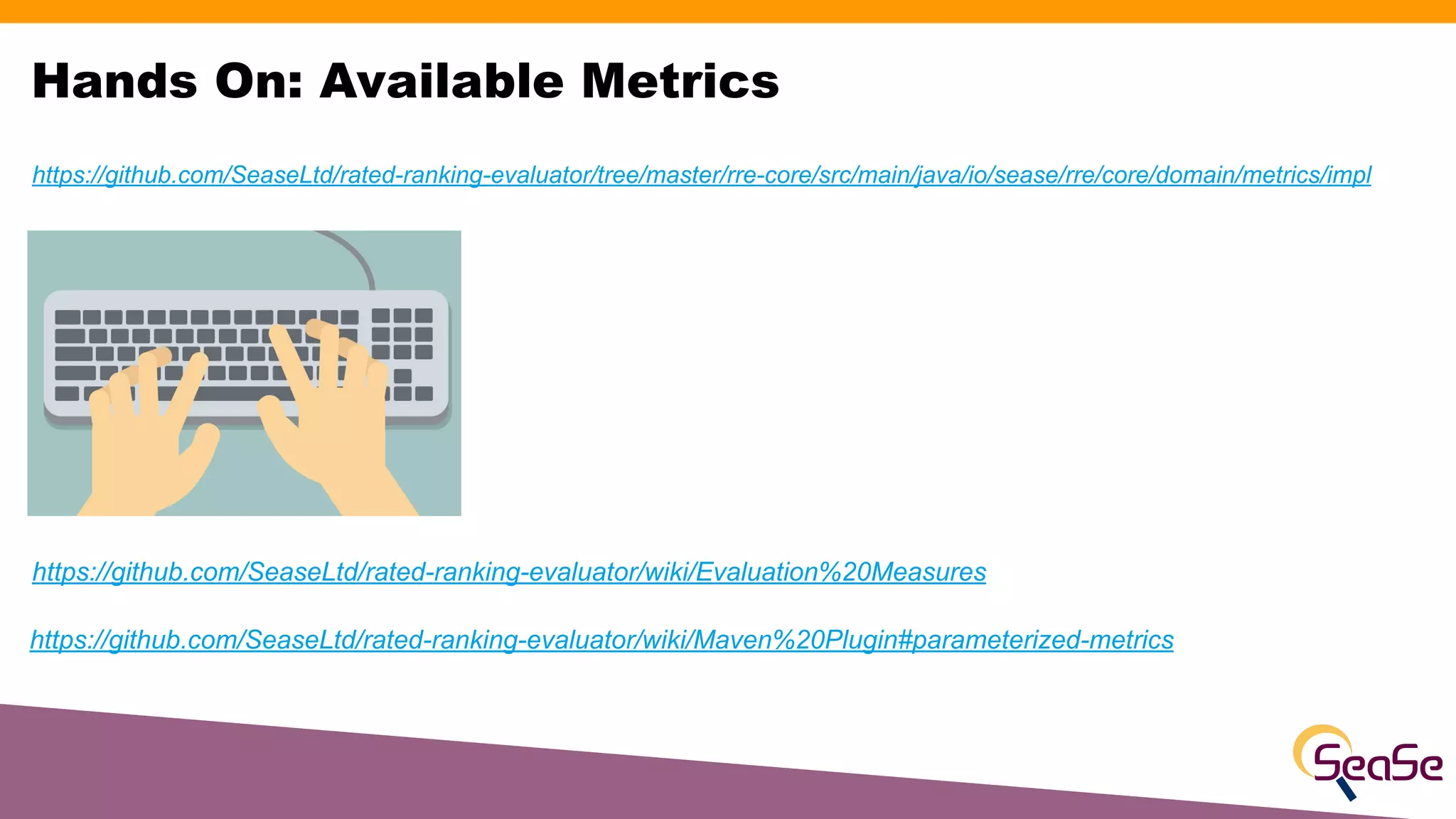 Hands On: Available Metrics
https://github.com/SeaseLtd/rated-ranking-evaluator/wiki/Evaluation%20Measures
https://github.com/SeaseLtd/rated-ranking-evaluator/wiki/Maven%20Plugin#parameterized-metrics
https://github.com/SeaseLtd/rated-ranking-evaluator/tree/master/rre-core/src/main/java/io/sease/rre/core/domain/metrics/impl
 
