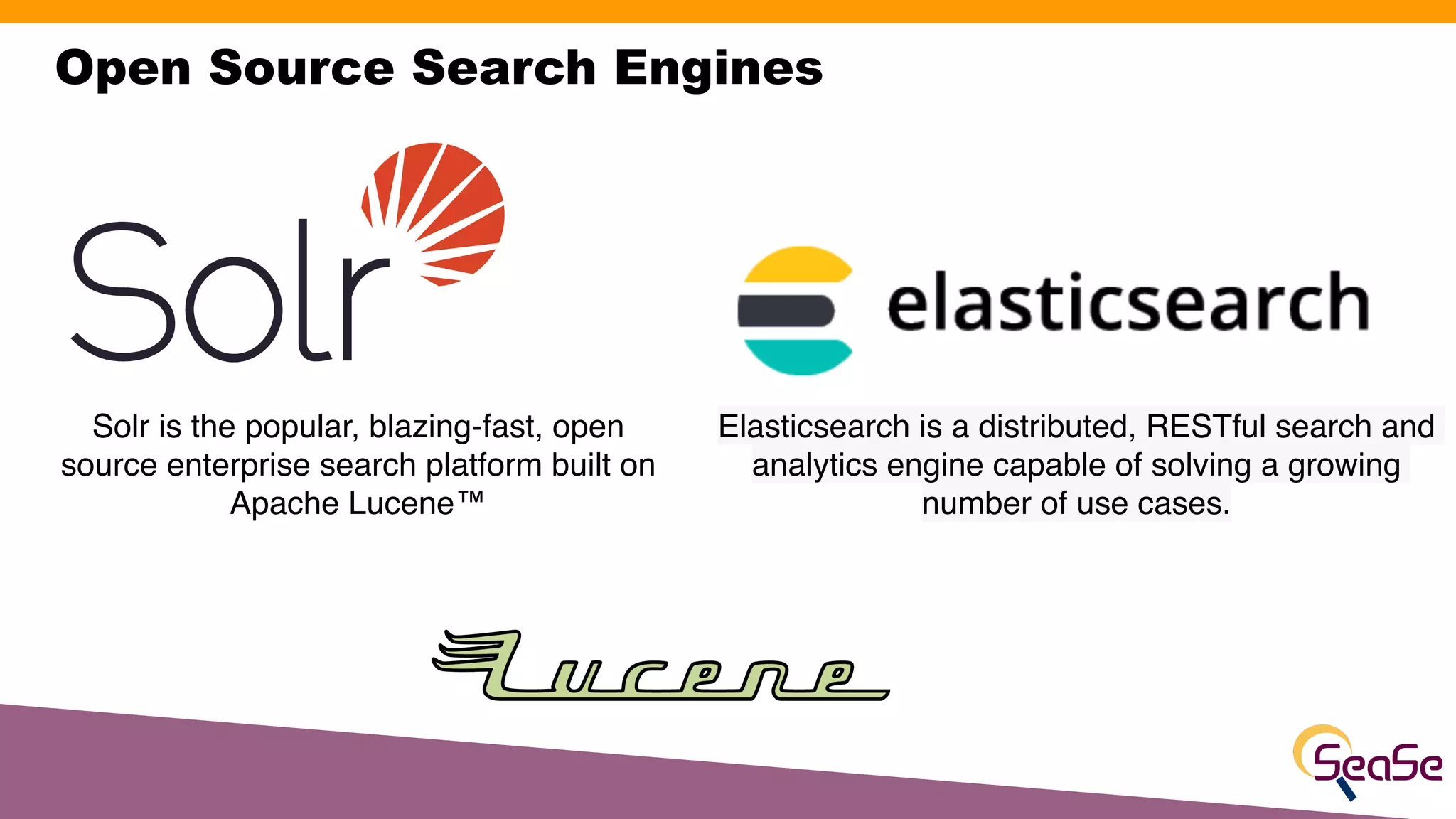 Open Source Search Engines
Solr is the popular, blazing-fast, open
source enterprise search platform built on
Apache Lucene™
Elasticsearch is a distributed, RESTful search and
analytics engine capable of solving a growing
number of use cases.
 