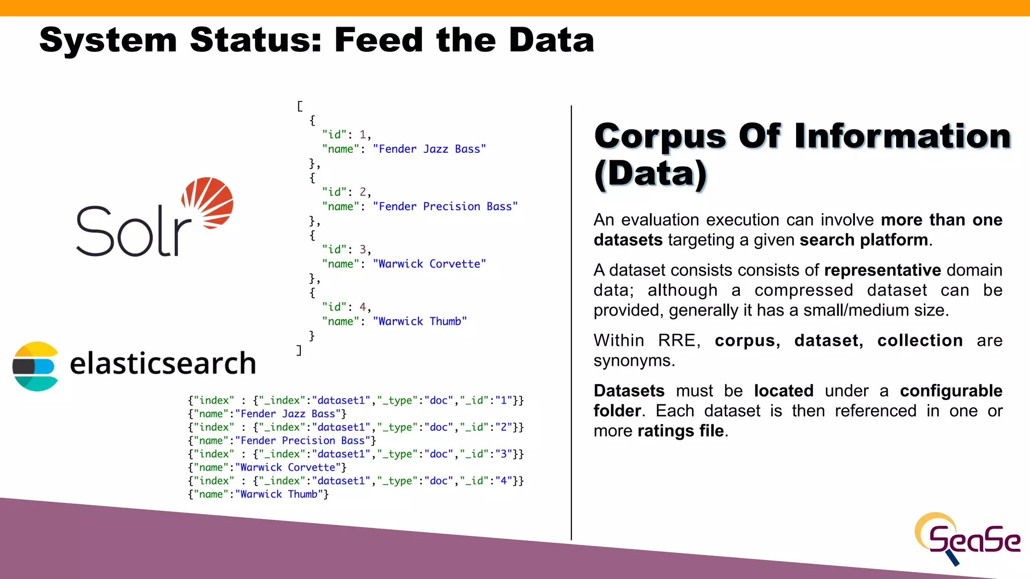 System Status: Feed the Data
An evaluation execution can involve more than one
datasets targeting a given search platform.
A dataset consists consists of representative domain
data; although a compressed dataset can be
provided, generally it has a small/medium size.
Within RRE, corpus, dataset, collection are
synonyms.
Datasets must be located under a configurable
folder. Each dataset is then referenced in one or
more ratings file.
Corpus Of Information
(Data)
 