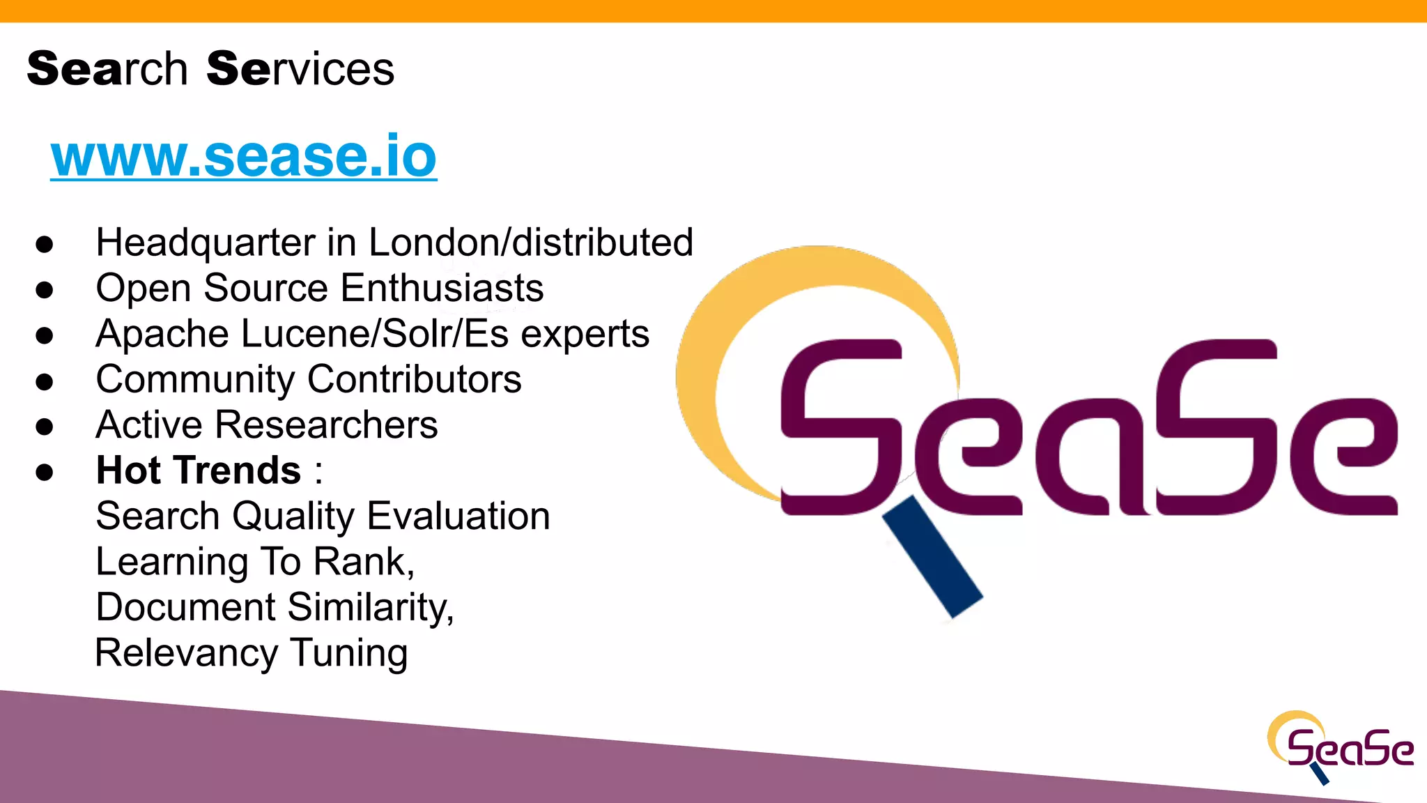 ● Headquarter in London/distributed
● Open Source Enthusiasts
● Apache Lucene/Solr/Es experts
● Community Contributors
● Active Researchers
● Hot Trends :
Search Quality Evaluation
Learning To Rank,
Document Similarity,
Relevancy Tuning
www.sease.io
Search Services
 
